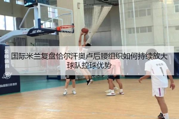 国际米兰复盘恰尔汗奥卢后腰组织如何持续放大球队控球优势