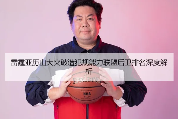 雷霆亚历山大突破造犯规能力联盟后卫排名深度解析