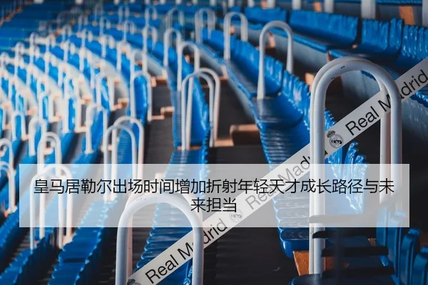 皇马居勒尔出场时间增加折射年轻天才成长路径与未来担当